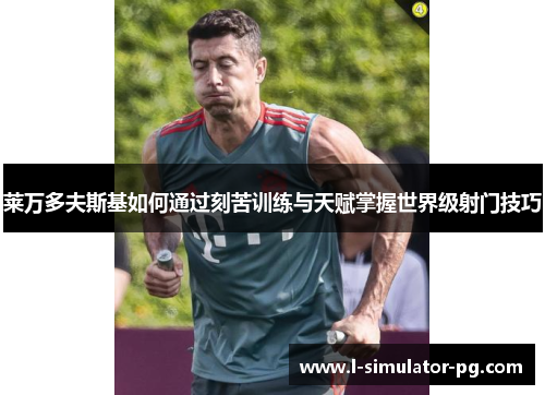 莱万多夫斯基如何通过刻苦训练与天赋掌握世界级射门技巧