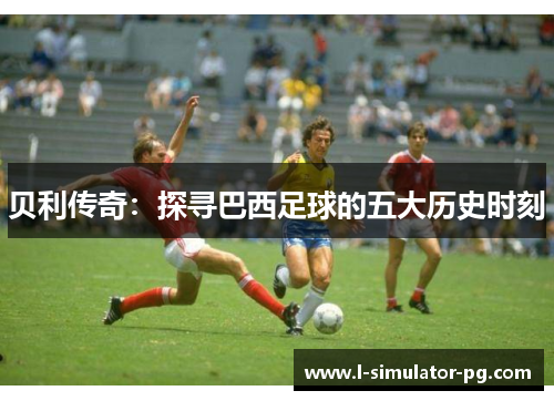 贝利传奇：探寻巴西足球的五大历史时刻