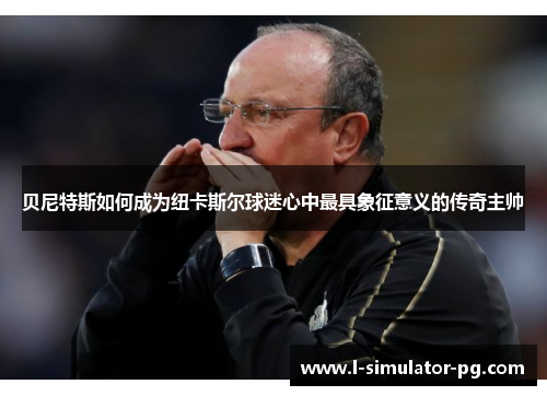 贝尼特斯如何成为纽卡斯尔球迷心中最具象征意义的传奇主帅