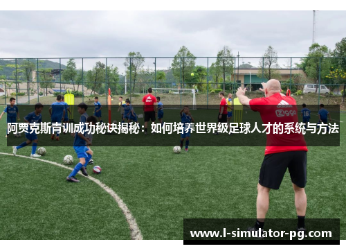 阿贾克斯青训成功秘诀揭秘：如何培养世界级足球人才的系统与方法