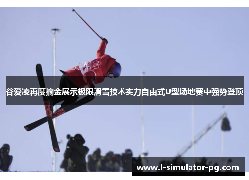 谷爱凌再度摘金展示极限滑雪技术实力自由式U型场地赛中强势登顶