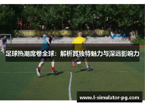 足球热潮席卷全球：解析其独特魅力与深远影响力