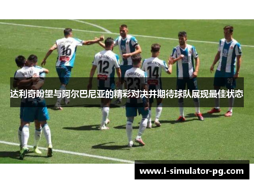 达利奇盼望与阿尔巴尼亚的精彩对决并期待球队展现最佳状态