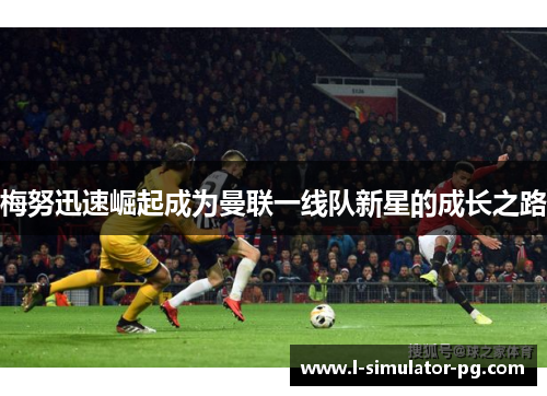 梅努迅速崛起成为曼联一线队新星的成长之路 梅努迅速崛起成为曼联一线队新星的成长之路