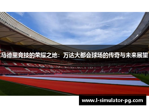 马德里竞技的荣耀之地：万达大都会球场的传奇与未来展望