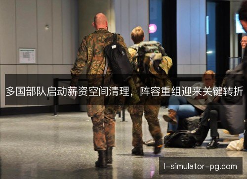 多国部队启动薪资空间清理，阵容重组迎来关键转折