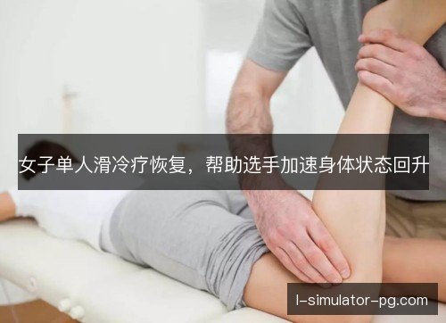女子单人滑冷疗恢复,帮助选手加速身体状态回升 女子单人滑冷疗恢复,帮助选手加速身体状态回升