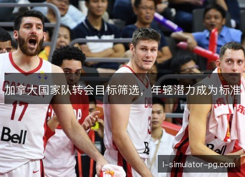 加拿大国家队转会目标筛选,年轻潜力成为标准 加拿大国家队转会目标筛选,年轻潜力成为标准
